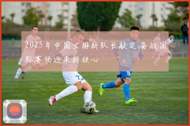 2025年中国女排新队长敲定 备战国际赛场迎来新核心