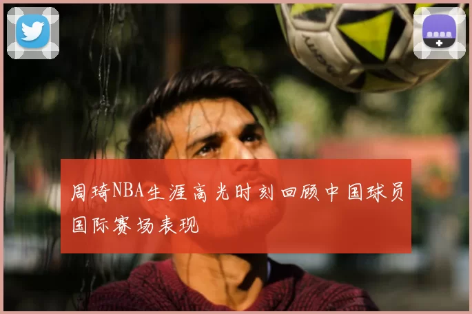 周琦NBA生涯高光时刻回顾中国球员国际赛场表现