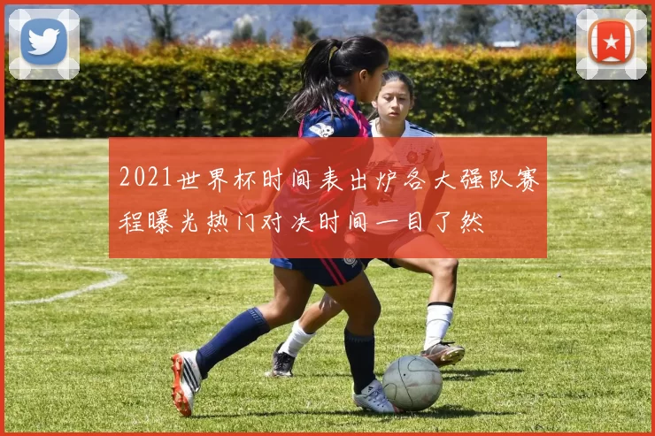 2021世界杯时间表出炉各大强队赛程曝光热门对决时间一目了然