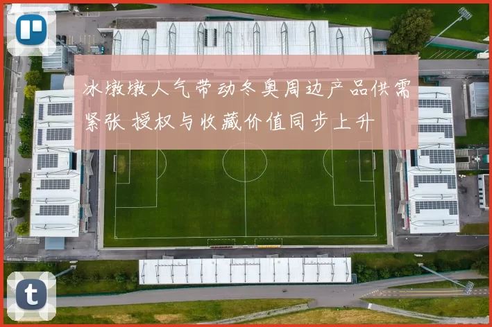 冰墩墩人气带动冬奥周边产品供需紧张 授权与收藏价值同步上升