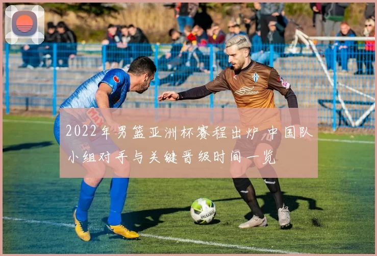 2022年男篮亚洲杯赛程出炉 中国队小组对手与关键晋级时间一览