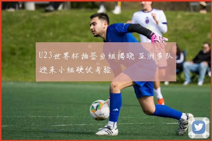 U23世界杯抽签分组揭晓 亚洲多队迎来小组硬仗考验