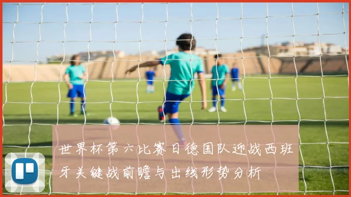 世界杯第六比赛日德国队迎战西班牙关键战前瞻与出线形势分析