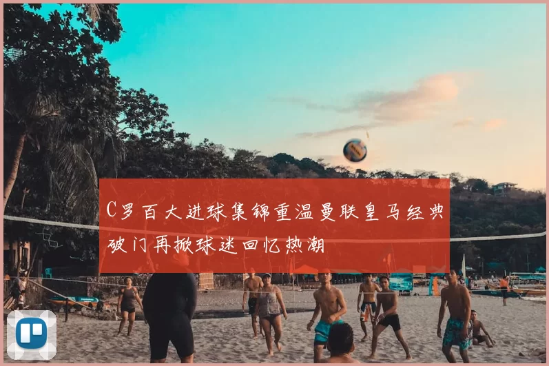 C罗百大进球集锦重温曼联皇马经典破门再掀球迷回忆热潮