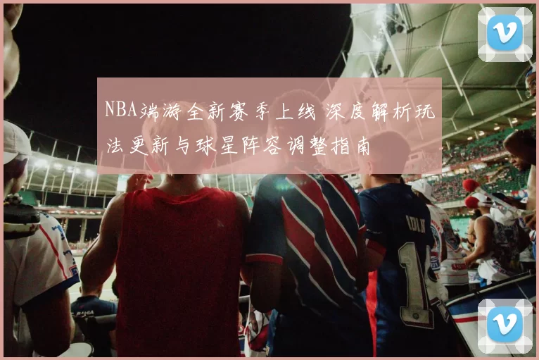 NBA端游全新赛季上线 深度解析玩法更新与球星阵容调整指南