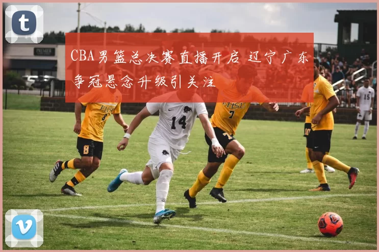 CBA男篮总决赛直播开启 辽宁广东争冠悬念升级引关注