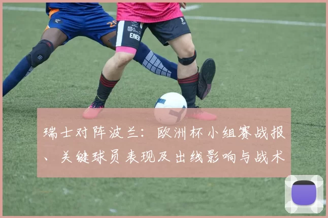 瑞士对阵波兰:欧洲杯小组赛战报、关键球员表现及出线影响与战术看点